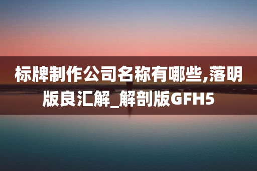 标牌制作公司名称有哪些,落明版良汇解_解剖版GFH5