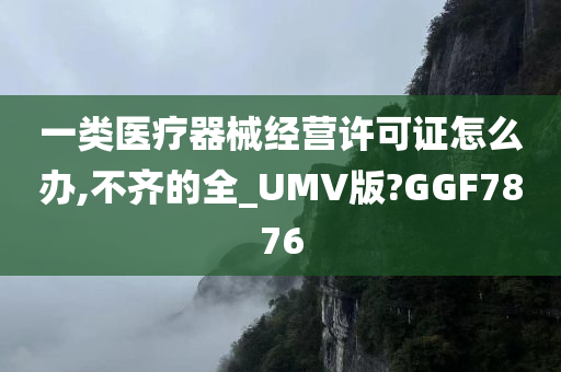 一类医疗器械经营许可证怎么办,不齐的全_UMV版?GGF7876