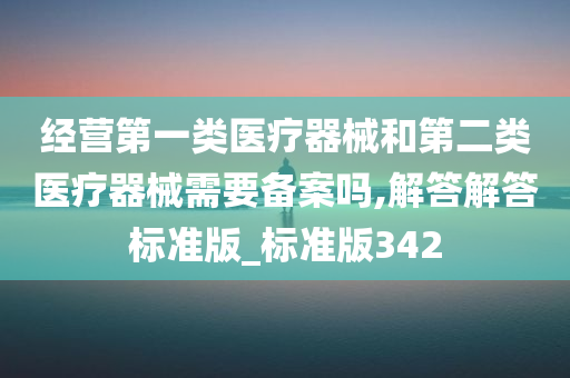 经营第一类医疗器械和第二类医疗器械需要备案吗,解答解答标准版_标准版342