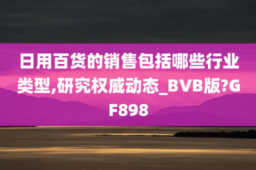 日用百货的销售包括哪些行业类型,研究权威动态_BVB版?GF898