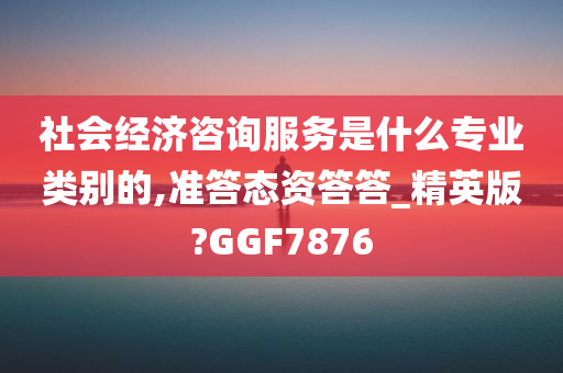 社会经济咨询服务是什么专业类别的,准答态资答答_精英版?GGF7876