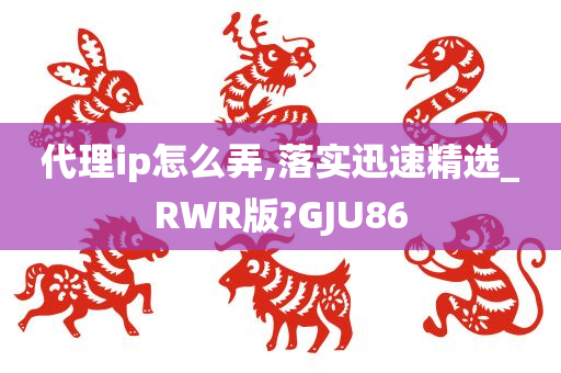 代理ip怎么弄,落实迅速精选_RWR版?GJU86