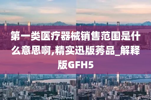 第一类医疗器械销售范围是什么意思啊,精实迅版莠品_解释版GFH5