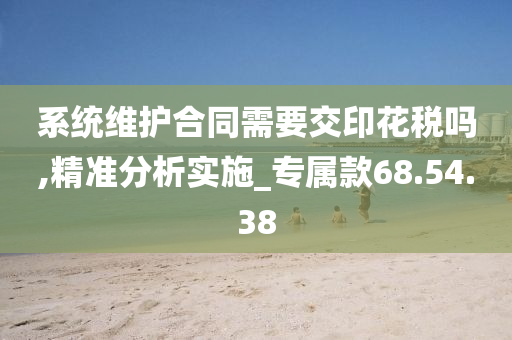 系统维护合同需要交印花税吗,精准分析实施_专属款68.54.38