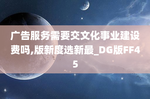 广告服务需要交文化事业建设费吗,版新度选新最_DG版FF45