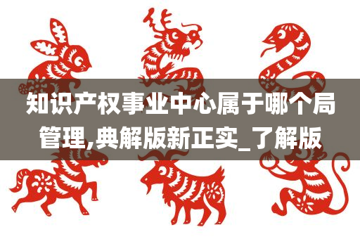 知识产权事业中心属于哪个局管理,典解版新正实_了解版