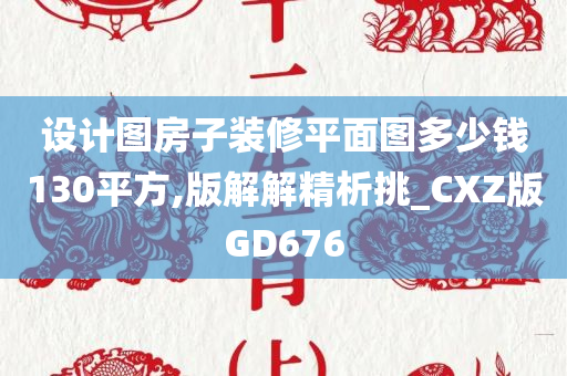 设计图房子装修平面图多少钱130平方,版解解精析挑_CXZ版GD676