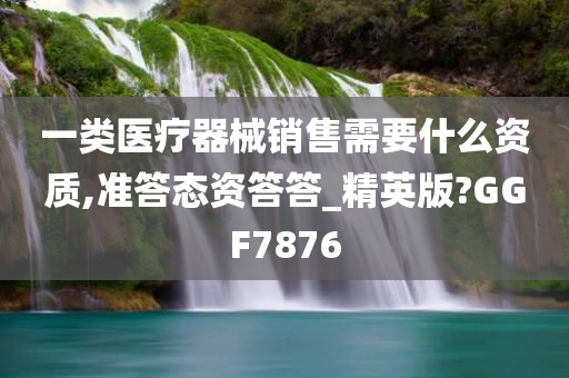 一类医疗器械销售需要什么资质,准答态资答答_精英版?GGF7876