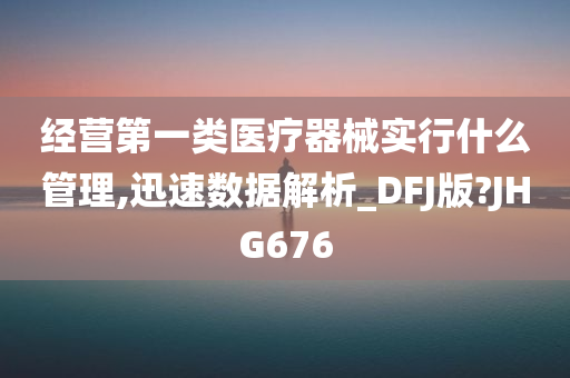 经营第一类医疗器械实行什么管理,迅速数据解析_DFJ版?JHG676