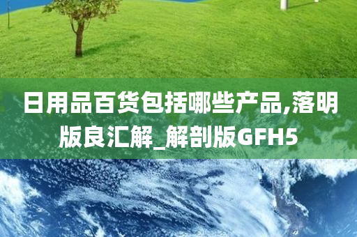 日用品百货包括哪些产品,落明版良汇解_解剖版GFH5