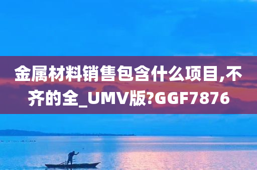 金属材料销售包含什么项目,不齐的全_UMV版?GGF7876