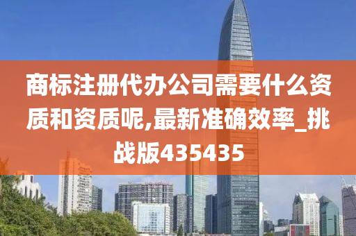 商标注册代办公司需要什么资质和资质呢,最新准确效率_挑战版435435