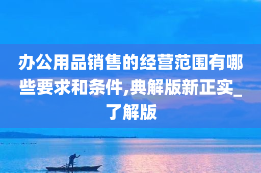 办公用品销售的经营范围有哪些要求和条件,典解版新正实_了解版