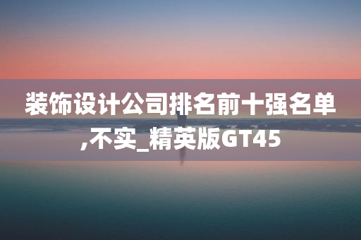 装饰设计公司排名前十强名单,不实_精英版GT45