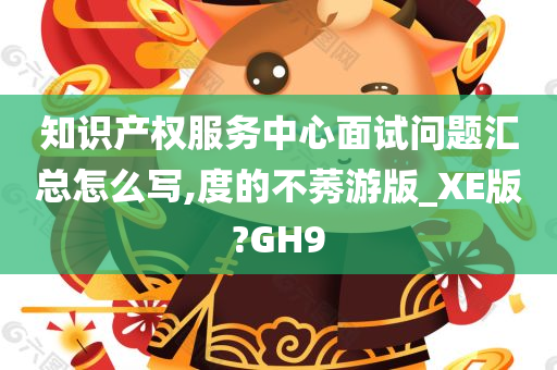 知识产权服务中心面试问题汇总怎么写,度的不莠游版_XE版?GH9