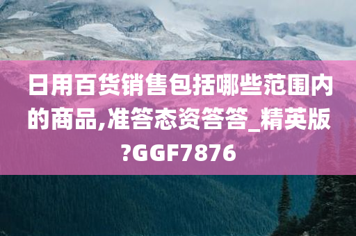 日用百货销售包括哪些范围内的商品,准答态资答答_精英版?GGF7876