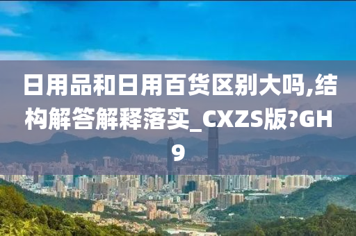 日用品和日用百货区别大吗,结构解答解释落实_CXZS版?GH9