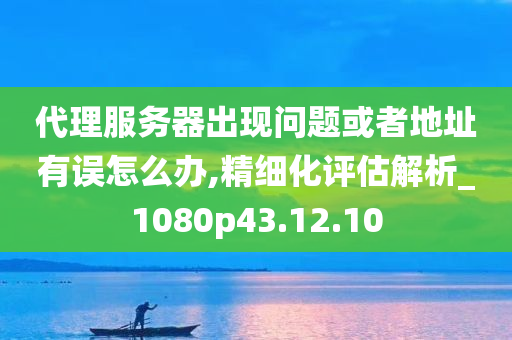 代理服务器出现问题或者地址有误怎么办,精细化评估解析_1080p43.12.10