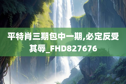 平特肖三期包中一期,必定反受其辱_FHD827676