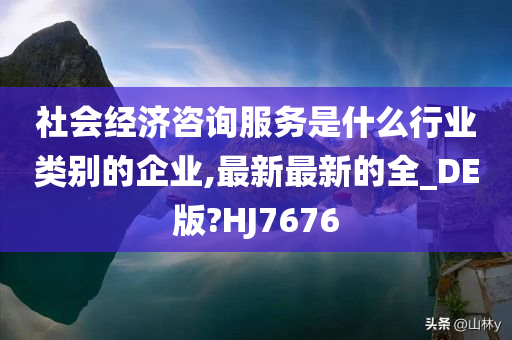 社会经济咨询服务是什么行业类别的企业,最新最新的全_DE版?HJ7676