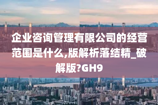 企业咨询管理有限公司的经营范围是什么,版解析落结精_破解版?GH9