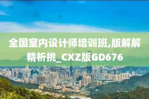 全国室内设计师培训班,版解解精析挑_CXZ版GD676