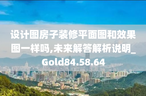 设计图房子装修平面图和效果图一样吗,未来解答解析说明_Gold84.58.64