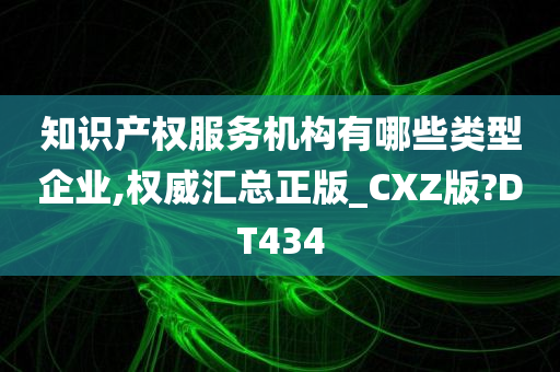 知识产权服务机构有哪些类型企业,权威汇总正版_CXZ版?DT434