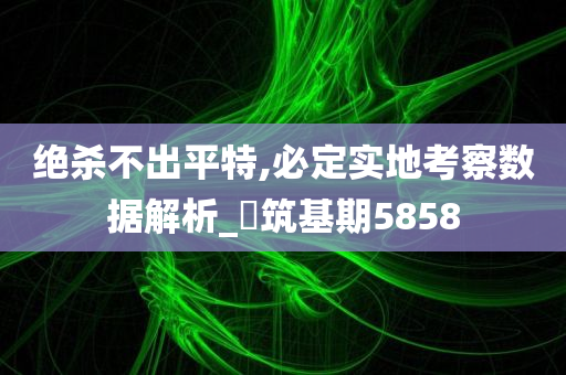 绝杀不出平特,必定实地考察数据解析_‌筑基期5858