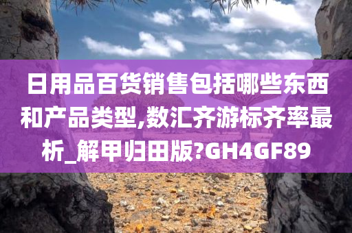 日用品百货销售包括哪些东西和产品类型,数汇齐游标齐率最析_解甲归田版?GH4GF89