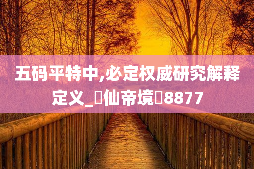 五码平特中,必定权威研究解释定义_‌仙帝境‌8877