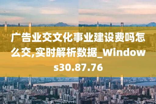 广告业交文化事业建设费吗怎么交,实时解析数据_Windows30.87.76