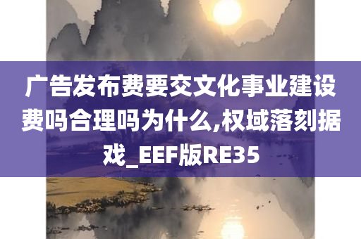 广告发布费要交文化事业建设费吗合理吗为什么,权域落刻据戏_EEF版RE35