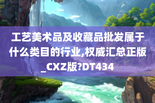 工艺美术品及收藏品批发属于什么类目的行业,权威汇总正版_CXZ版?DT434