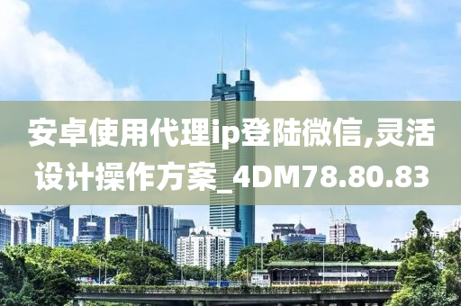 安卓使用代理ip登陆微信,灵活设计操作方案_4DM78.80.83