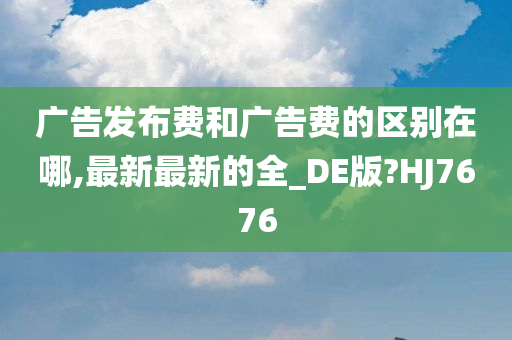 广告发布费和广告费的区别在哪,最新最新的全_DE版?HJ7676