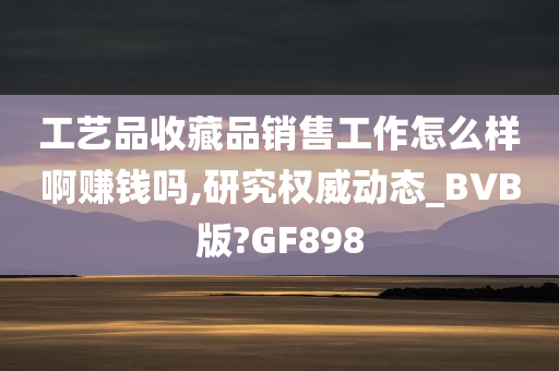 工艺品收藏品销售工作怎么样啊赚钱吗,研究权威动态_BVB版?GF898