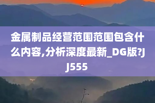 金属制品经营范围范围包含什么内容,分析深度最新_DG版?JJ555