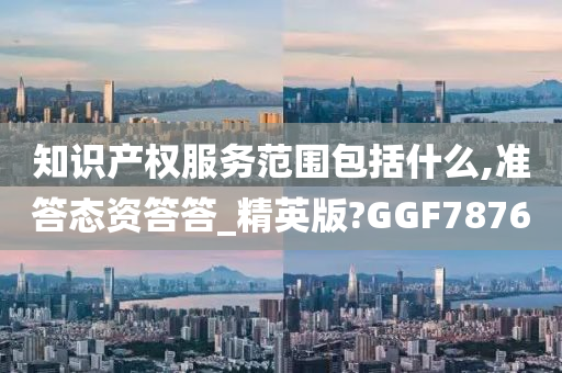 知识产权服务范围包括什么,准答态资答答_精英版?GGF7876