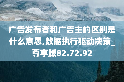 广告发布者和广告主的区别是什么意思,数据执行驱动决策_尊享版82.72.92