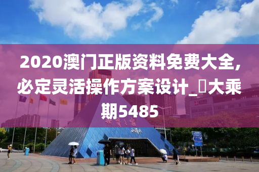 2020澳门正版资料免费大全,必定灵活操作方案设计_‌大乘期5485