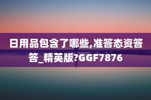 日用品包含了哪些,准答态资答答_精英版?GGF7876