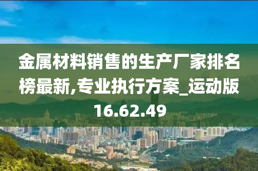 金属材料销售的生产厂家排名榜最新,专业执行方案_运动版16.62.49