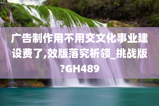 广告制作用不用交文化事业建设费了,效版落究析领_挑战版?GH489