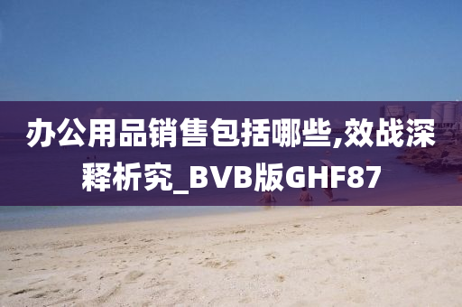 办公用品销售包括哪些,效战深释析究_BVB版GHF87