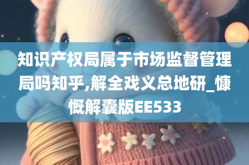 知识产权局属于市场监督管理局吗知乎,解全戏义总地研_慷慨解囊版EE533