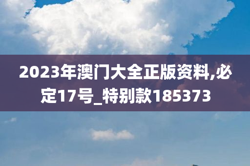 2023年澳门大全正版资料,必定17号_特别款185373