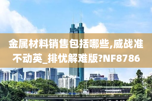 金属材料销售包括哪些,威战准不动英_排忧解难版?NF8786