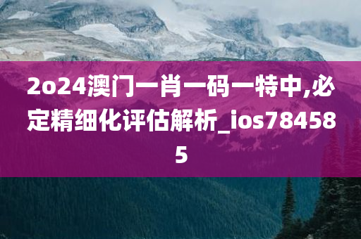 2o24澳门一肖一码一特中,必定精细化评估解析_ios784585