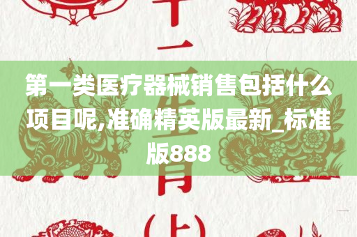 第一类医疗器械销售包括什么项目呢,准确精英版最新_标准版888